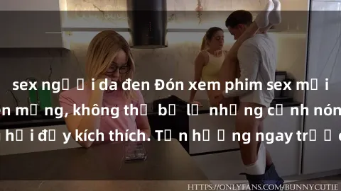 sex người da đen Đón xem phim sex mới nhất đang hot trên mạng, không thể bỏ lỡ những cảnh nóng hổi đầy kích thích. Tận hưởng ngay trước khi bị xoá chóng mặt!