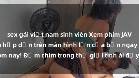sex gái việt nam sinh viên Xem phim JAV vietsub mới nhất và hấp dẫn trên màn hình lớn của bạn ngay hôm nay! Đắm chìm trong thế giới tình ái đầy nóng bỏng và kích thích.