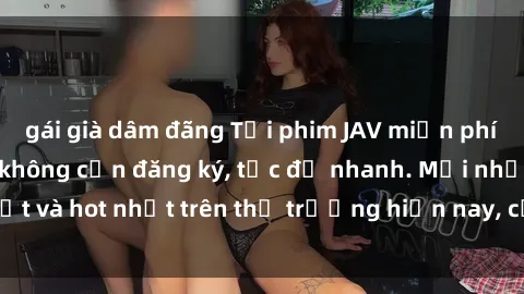 gái già dâm đãng Tải phim JAV miễn phí chất lượng cao, không cần đăng ký, tốc độ nhanh. Mới nhất và hot nhất trên thị trường hiện nay, cập nhật hàng ngày.