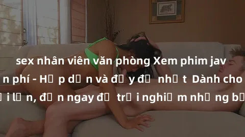 sex nhân viên văn phòng Xem phim jav full HD online miễn phí - Hấp dẫn và đầy đủ nhất  Dành cho người lớn, đến ngay để trải nghiệm những bộ phim hấp dẫn và hấp dẫn.