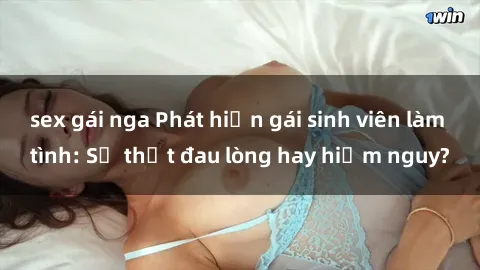 sex gái nga Phát hiện gái sinh viên làm tình: Sự thật đau lòng hay hiểm nguy?