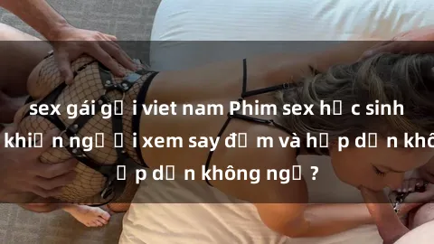 sex gái gọi viet nam Phim sex học sinh: Điều gì khiến người xem say đắm và hấp dẫn không ngờ?
