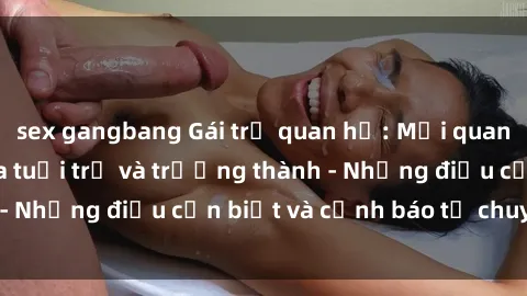sex gangbang Gái trẻ quan hệ: Mối quan hệ khác biệt giữa tuổi trẻ và trưởng thành - Những điều cần biết và cảnh báo từ chuyên gia