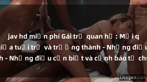 jav hd miễn phí Gái trẻ quan hệ: Mối quan hệ khác biệt giữa tuổi trẻ và trưởng thành - Những điều cần biết và cảnh báo từ chuyên gia