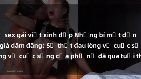 sex gái việt xinh đẹp Những bí mật đằng sau vẻ ngoài gái già dâm đãng: Sự thật đau lòng về cuộc sống của phụ nữ đã qua tuổi thanh xuân