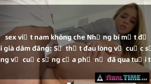 sex việt nam không che Những bí mật đằng sau vẻ ngoài gái già dâm đãng: Sự thật đau lòng về cuộc sống của phụ nữ đã qua tuổi thanh xuân