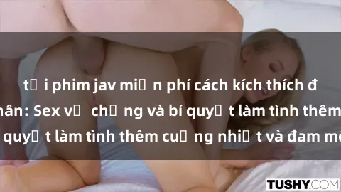 tải phim jav miễn phí cách kích thích đam mê trong hôn nhân: Sex vợ chồng và bí quyết làm tình thêm cuồng nhiệt và đam mê