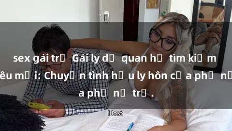 sex gái trẻ Gái ly dị quan hệ tìm kiếm tình yêu mới: Chuyện tình hậu ly hôn của phụ nữ trẻ.
