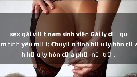 sex gái việt nam sinh viên Gái ly dị quan hệ tìm kiếm tình yêu mới: Chuyện tình hậu ly hôn của phụ nữ trẻ.