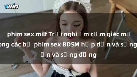 phim sex milf Trải nghiệm cảm giác mới lạ trong các bộ phim sex BDSM hấp dẫn và sống động
