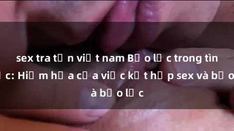 sex tra tấn việt nam Bạo lực trong tình dục: Hiểm họa của việc kết hợp sex và bạo lực