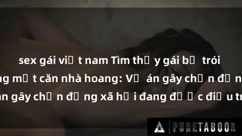 sex gái việt nam Tìm thấy gái bị trói và bị hiếp dâm trong một căn nhà hoang: Vụ án gây chấn động xã hội đang được điều tra vào.