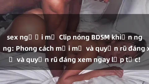 sex người mỹ Clip nóng BDSM khiến người xem phát cuồng: Phong cách mới mẻ và quyến rũ đáng xem ngay lập tức!