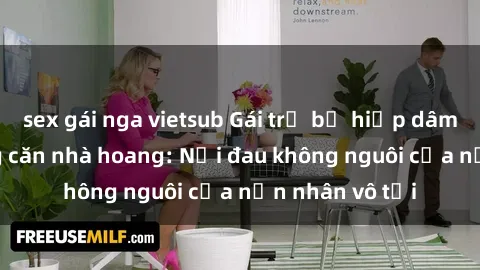 sex gái nga vietsub Gái trẻ bị hiếp dâm bạo lực trong căn nhà hoang: Nỗi đau không nguôi của nạn nhân vô tội