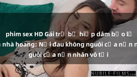 phim sex HD Gái trẻ bị hiếp dâm bạo lực trong căn nhà hoang: Nỗi đau không nguôi của nạn nhân vô tội