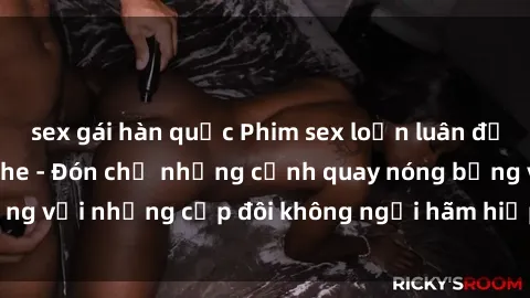 sex gái hàn quốc Phim sex loạn luân đầy kích thích không che - Đón chờ những cảnh quay nóng bỏng với những cặp đôi không ngại hãm hiếp gia đình trong lòng