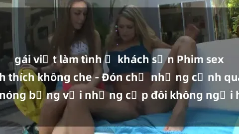 gái việt làm tình ở khách sạn Phim sex loạn luân đầy kích thích không che - Đón chờ những cảnh quay nóng bỏng với những cặp đôi không ngại hãm hiếp gia đình trong lòng