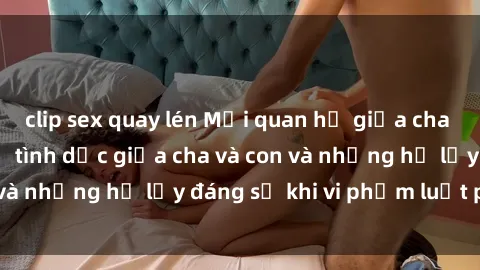 clip sex quay lén Mối quan hệ giữa cha và con: Sự thật về tình dục giữa cha và con và những hệ lụy đáng sợ khi vi phạm luật pháp.