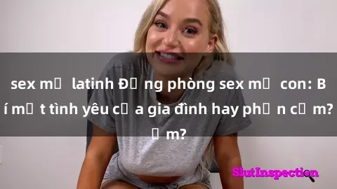 sex mỹ latinh Động phòng sex mẹ con: Bí mật tình yêu của gia đình hay phản cảm?