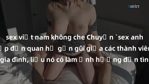 sex việt nam không che Chuyện `sex anh em ruột` - Đề cập đến quan hệ gần gũi giữa các thành viên trong gia đình, liệu nó có làm ảnh hưởng đến tình cảm gia đình hay không?