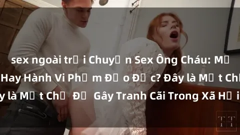 sex ngoài trời Chuyện Sex Ông Cháu: Mối Quan Hệ Gia Đình Hay Hành Vi Phạm Đạo Đức? Đây là Một Chủ Đề Gây Tranh Cãi Trong Xã Hội Hiện Nay.