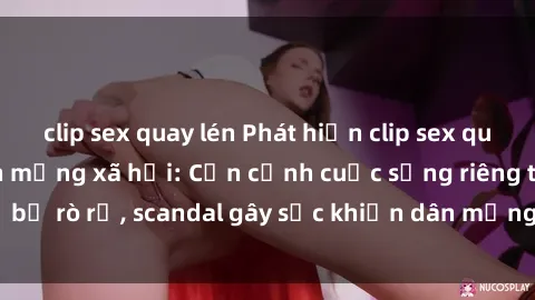 clip sex quay lén Phát hiện clip sex quay lén hot nhất trên mạng xã hội: Cận cảnh cuộc sống riêng tư bị rò rỉ, scandal gây sốc khiến dân mạng không khỏi bàng hoàng