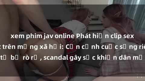 xem phim jav online Phát hiện clip sex quay lén hot nhất trên mạng xã hội: Cận cảnh cuộc sống riêng tư bị rò rỉ, scandal gây sốc khiến dân mạng không khỏi bàng hoàng