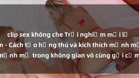 clip sex không che Trải nghiệm mới lạ với sex phòng tắm - Cách tạo hứng thú và kích thích mạnh mẽ trong không gian vô cùng gợi cảm và lãng mạn