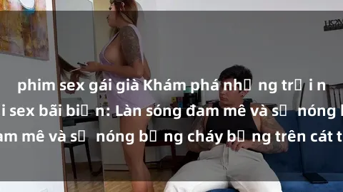 phim sex gái già Khám phá những trải nghiệm độc đáo tại sex bãi biển: Làn sóng đam mê và sự nóng bỏng cháy bỏng trên cát trắng