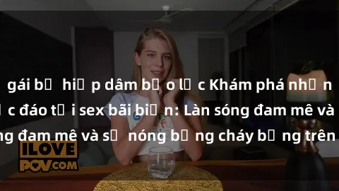 gái bị hiếp dâm bạo lực Khám phá những trải nghiệm độc đáo tại sex bãi biển: Làn sóng đam mê và sự nóng bỏng cháy bỏng trên cát trắng