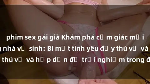phim sex gái già Khám phá cảm giác mới mẻ với sex trong nhà vệ sinh: Bí mật tình yêu đầy thú vị và hấp dẫn để trải nghiệm trong đêm hôm nay!