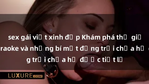sex gái việt xinh đẹp Khám phá thế giới sex quán karaoke và những bí mật động trời chưa hề được tiết lộ