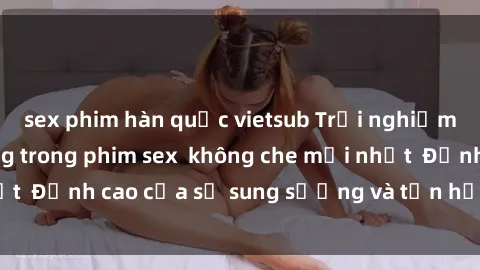 sex phim hàn quốc vietsub Trải nghiệm cực kỳ nóng bỏng trong phim sex  không che mới nhất  Đỉnh cao của sự sung sướng và tận hưởng chân thật