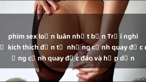phim sex loạn luân nhật bản Trải nghiệm phim sex : Sự kích thích đến từ những cảnh quay độc đáo và hấp dẫn