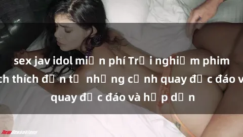 sex jav idol miễn phí Trải nghiệm phim sex : Sự kích thích đến từ những cảnh quay độc đáo và hấp dẫn