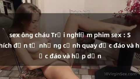 sex ông cháu Trải nghiệm phim sex : Sự kích thích đến từ những cảnh quay độc đáo và hấp dẫn