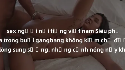 sex người nổi tiếng việt nam Siêu phẩm gái Việt tham gia trong buổi gangbang không kiềm chế được lòng sung sướng, những cảnh nóng nảy khiến ai cũng phải mãn nhãn