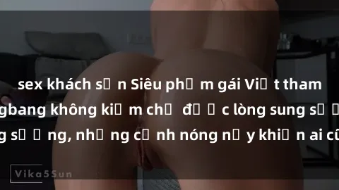 sex khách sạn Siêu phẩm gái Việt tham gia trong buổi gangbang không kiềm chế được lòng sung sướng, những cảnh nóng nảy khiến ai cũng phải mãn nhãn