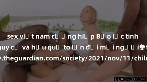 sex việt nam cưỡng hiếp Bạo lực tình dục trong nhóm: nguy cơ và hậu quả to lớn đối mọi người参考: https://www.theguardian.com/society/2021/nov/11/children-as-young-as-four-are-being-sexually-abused-by-g