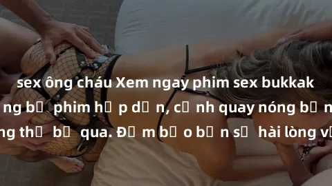 sex ông cháu Xem ngay phim sex bukkake hàng đầu với những bộ phim hấp dẫn, cảnh quay nóng bỏng không thể bỏ qua. Đảm bảo bạn sẽ hài lòng với trải nghiệm mới lạ này!