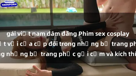 gái việt nam dâm đãng Phim sex cosplay: Trải nghiệm tuyệt vời của cặp đôi trong những bộ trang phục gợi cảm và kích thích