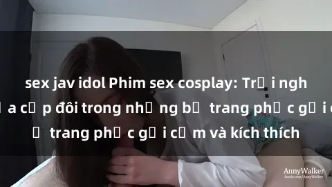 sex jav idol Phim sex cosplay: Trải nghiệm tuyệt vời của cặp đôi trong những bộ trang phục gợi cảm và kích thích