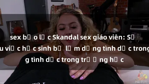 sex bạo lực Skandal sex giáo viên: Sự thật đằng sau việc học sinh bị lạm dụng tình dục trong trường học