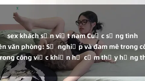 sex khách sạn việt nam Cuộc sống tình dục của nhân viên văn phòng: Sự nghiệp và đam mê trong công việc khiến họ cảm thấy hứng thú với tình dục?