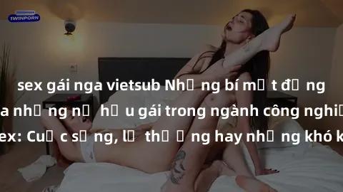 sex gái nga vietsub Những bí mật đằng sau cuộc sống của những nữ hầu gái trong ngành công nghiệp sex: Cuộc sống, lẽ thường hay những khó khăn mà họ phải đối mặt.