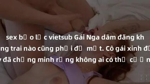sex bạo lực vietsub Gái Nga dâm đãng khiến tim bất cứ chàng trai nào cũng phải đỏ mặt. Cô gái xinh đẹp này đã chứng minh rằng không ai có thể cưỡng lại khi cô làm tình đắm say.