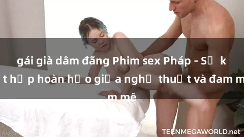 gái già dâm đãng Phim sex Pháp - Sự kết hợp hoàn hảo giữa nghệ thuật và đam mê