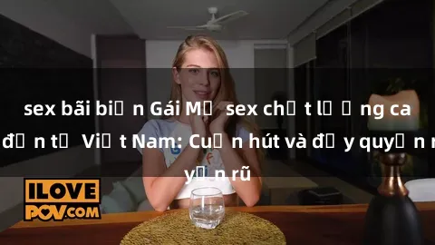 sex bãi biển Gái Mỹ sex chất lượng cao đến từ Việt Nam: Cuốn hút và đầy quyến rũ