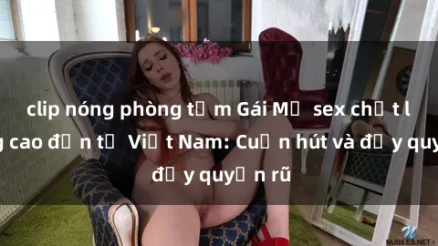 clip nóng phòng tắm Gái Mỹ sex chất lượng cao đến từ Việt Nam: Cuốn hút và đầy quyến rũ