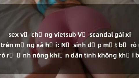 sex vợ chồng vietsub Vụ scandal gái xinh lộ hàng gây sốt trên mạng xã hội: Nữ sinh đẹp mắt bị rò rỉ ảnh nóng khiến dân tình không khỏi bất ngờ và phẫn nộ!